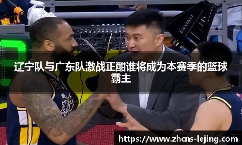 辽宁队与广东队激战正酣谁将成为本赛季的篮球霸主