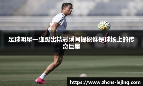 足球明星一脚踢出精彩瞬间揭秘谁是球场上的传奇巨星